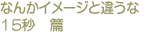 なんかイメージと違うな　15秒篇 