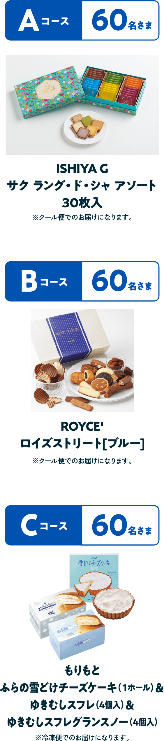 Aコース 60名さま ISHIYA G サク ラング・ド・シャ アソート30枚入※クール便でのお届けになります。Bコース 60名さまROYCE'ロイズストリート[ブルー]※クール便でのお届けになります。Cコース 60名さま もりもと ふらの雪どけチーズケーキ（１ホール）＆ゆきむしスフレ（4個入）＆ゆきむしスフレグランスノー（4個入）※冷凍便でのお届けになります。