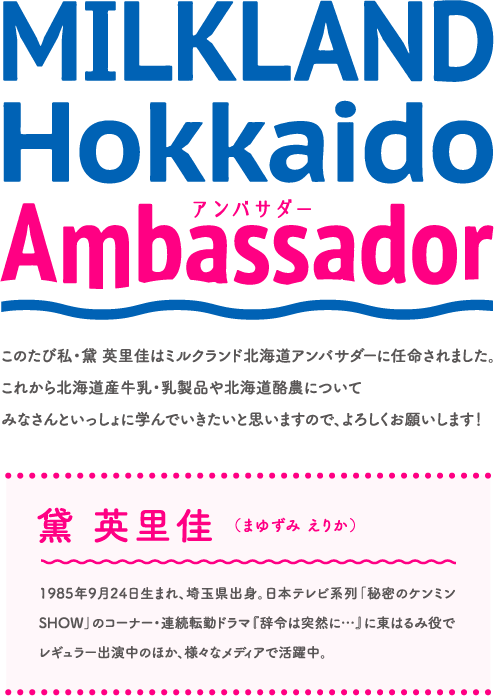 MILKLAND Hokkaido  アンバサダーambassador
このたび私・黛 英里佳はミルクランド北海道アンバサダーに任命されました。これから北海道産牛乳・乳製品や北海道酪農についてみなさんといっしょに学んでいきたいと思いますので、よろしくお願いします！
黛 英里佳 （まゆずみ えりか）
1985年9月24日生まれ、埼玉県出身。日本テレビ系列「秘密のケンミンSHOW」のコーナー・連続転勤ドラマ『辞令は突然に…』に東はるみ役でレギュラー出演中のほか、様々なメディアで活躍中。
北海道のミルクのことや、酪農のこと。みなさんといっしょに学んでいきます！