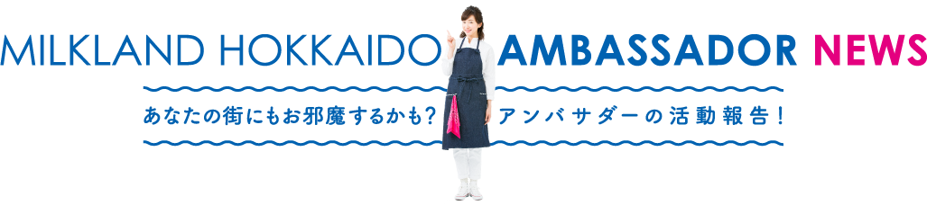 MILKLAND HOKKAIDO AMBASSADOR NEWS あなたの街にもお邪魔するかも？アンバサダーの活動報告！