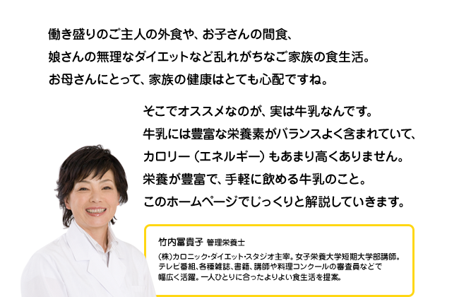 働き盛りのご主人の外食や、お子さんの間食、娘さんの無理なダイエットなど乱れがちなご家族の食生活。お母さんにとって、家族の健康はとても心配ですね。そこでオススメなのが、実は牛乳なんです。牛乳には豊富な栄養素がバランスよく含まれていて、カロリー（エネルギー）もあまり高くありません。栄養が豊富で、手軽に飲める牛乳のこと。このホームページでじっくりと解説していきます。