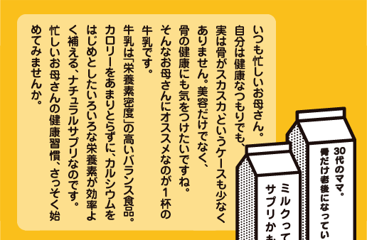 いつも忙しいお母さん。自分は健康なつもりでも、実は骨がスカスカ、というケースも少なくありません。美容だけでなく、骨の健康にも気をつけたいですね。そんなお母さんにオススメなのが1杯の牛乳です。牛乳は「栄養素密度」の高いバランス食品。カロリーをあまりとらずに、カルシウムをはじめとしたいろいろな栄養素が効率よく補える、ナチュラルサプリなのです。忙しいお母さんの健康習慣、さっそく始めてみませんか。