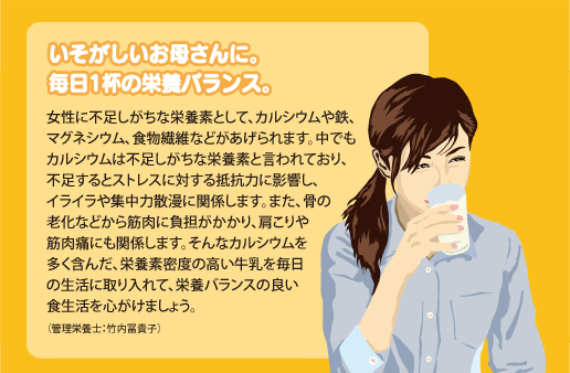 いそがしいお母さんに。毎日1杯の栄養バランス。女性に不足しがちな栄養素として、カルシウムや鉄、マグネシウム、食物繊維などがあげられます。中でもカルシウムは不足しがちな栄養素と言われており、不足するとストレスに対する抵抗力に影響し、
イライラや集中力散漫に関係します。また、骨の老化などから筋肉に負担がかかり、肩こりや筋肉痛にも関係します。そんなカルシウムを多く含んだ、栄養素密度の高い牛乳を毎日の生活に取り入れて、栄養バランスの良い食生活を心がけましょう。（管理栄養士：竹内冨貴子）