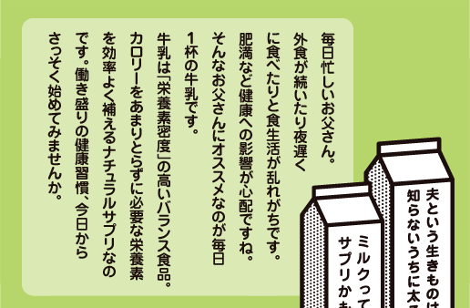 毎日忙しいお父さん。外食が続いたり夜遅くに食べたりと食生活が乱れがちです。肥満など健康への影響が心配ですね。そんなお父さんにオススメなのが毎日１杯の牛乳です。牛乳は「栄養素密度」の高いバランス食品。カロリーをあまりとらずに必要な栄養素を効率よく補えるナチュラルサプリなのです。働き盛りの健康習慣、今日からさっそく始めてみませんか。