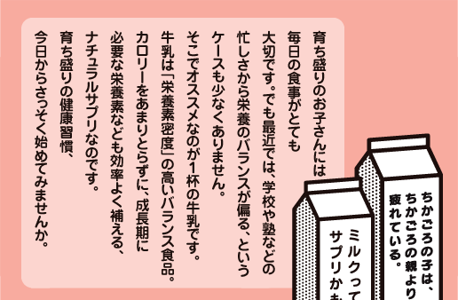 育ち盛りのお子さんには毎日の食事がとても大切です。でも最近では、学校や塾などの忙しさから栄養のバランスが偏る、というケースも少なくありません。そこでオススメなのが１杯の牛乳です。牛乳は「栄養素密度」の高いバランス食品。カロリーをあまりとらずに、成長期に必要な栄養素なども効率よく補える、ナチュラルサプリなのです。育ち盛りの健康習慣、今日からさっそく始めてみませんか。 