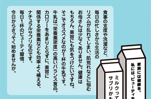 食事の支度や洗濯など、毎日の忙しさから生活のリズムが乱れてしまい、肌荒れなどに悩むお母さんは少なくありません。健康はもちろん、美容にも気をつけたいですね。そこでオススメなのが１杯の牛乳です。牛乳は「栄養素密度」の高いバランス食品。カロリーをあまりとらずに、美容に関係する栄養素なども効率よく補える、ナチュラルサプリなのです。毎日１杯のビューティ習慣、今日からさっそく始めませんか。 