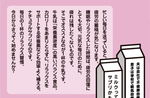 忙しい毎日を送っていると、疲労の蓄積が気になります。睡眠やリラックスした時間は、疲労の回復にとても大切。元気な毎日のために、疲れは残したくないものです。そこでオススメなのが１杯の牛乳です。
牛乳は「栄養素密度」の高いバランス食品。カロリーをあまりとらずに、リラックスをサポートする栄養素なども効率よく補える。ナチュラルサプリなのです。毎日の１杯のリラックス習慣、今日からさっそく始めませんか？ 