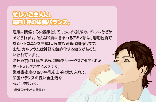 睡眠に関係する栄養素として、たんぱく質やカルシウムなどがあげられます。たんぱく質に含まれるアミノ酸は、睡眠物質であるセトロニンを生成し、良質な睡眠に関係します。また、カルシウムは神経を鎮静化する働きがあるといわれています。お休み前には体を温め、神経をリラックスさせてくれるホットミルクがオススメです。栄養素密度の高い牛乳を上手に取り入れて、栄養バランスの良い食生活を心がけましょう。（管理栄養士：竹内冨貴子）