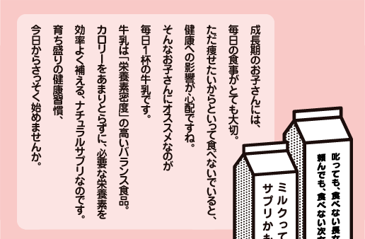 成長期のお子さんには、毎日の食事がとても大切。ただ痩せたいからといって食べないでいると、健康への影響が心配ですね。そんなお子さんにオススメなのが毎日
１杯の牛乳です。牛乳は「栄養素密度」の高いバランス食品。カロリーをあまりとらずに、必要な栄養素を効率よく補える、ナチュラルサプリなのです。育ち盛りの健康習慣、今日からさっそく始めませんか。 