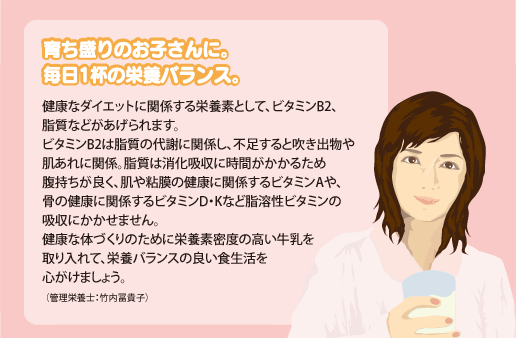 健康なダイエットに関係する栄養素として、ビタミンB2、脂質などがあげられます。ビタミンB2は脂質の代謝に関係し、不足すると吹き出物や肌あれに関係。脂質は消化吸収に時間がかかるため腹持ちが良く、肌や粘膜の健康に関係するビタミンAや、骨の健康に関係するビタミンD・Kなど脂溶性ビタミンの吸収にかかせません。健康な体づくりのために栄養素密度の高い牛乳を取り入れて、栄養バランスの良い食生活を心がけましょう。（管理栄養士：竹内冨貴子）