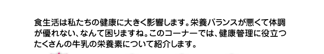 食生活は私たちの健康に大きく影響します。栄養バランスが悪くて体調が優れない、なんて困りますね。このコーナーでは、健康管理に役立つたくさんの牛乳の栄養素について紹介します。