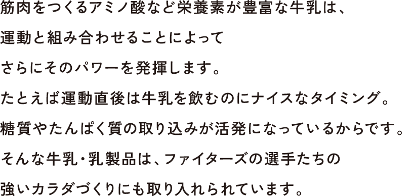 筋肉をつくるアミノ酸など栄養素が豊富な牛乳は、運動と組み合わせることによってさらにそのパワーを発揮します。たとえば運動直後は牛乳を飲むのにナイスなタイミング。糖質やたんぱく質の取り込みが活発になっているからです。そんな牛乳・乳製品は、ファイターズの選手たちの強いカラダづくりにも取り入れられています。