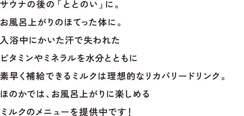 サウナの後の「ととのい」に。お風呂上がりのほてった体に。入浴中にかいた汗で失われたビタミンやミネラルを水分とともに素早く補給できるミルクは理想的なリカバリードリンク。ほのかでは、お風呂上がりに楽しめるミルクのメニューを提供中です！