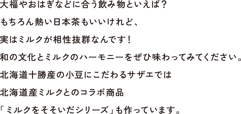 大福やおはぎなどに合う飲み物といえば？もちろん熱い日本茶もいいけれど、実はミルクが相性抜群なんです！和の文化とミルクのハーモニーをぜひ味わってみてください。北海道十勝産の小豆にこだわるサザエでは北海道産ミルクとのコラボ商品「ミルクをそそいだシリーズ」も作っています。