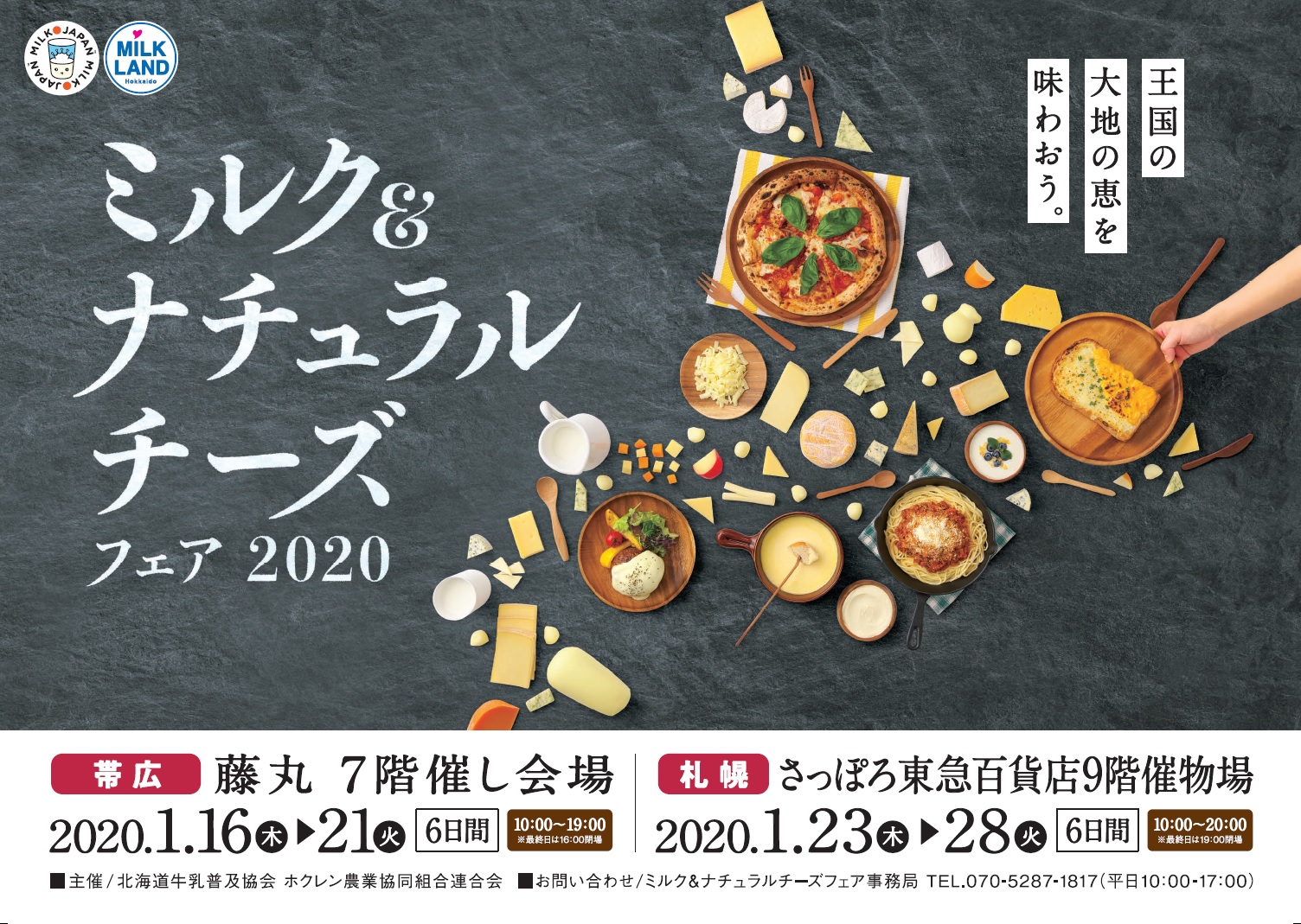 ミルク&ナチュラルチーズフェア2020
帯 広 会 場 
場 所：藤丸 ７階
期 間：１月１６日(木)～２１日(火)
10:00～19:00
※最終日は16:00まで
 
札 幌 会 場 
場 所：さっぽろ東急百貨店 ９階
期 間：１月２３日(木)～２８日(火)
10:00～20:00
※最終日は19:00まで