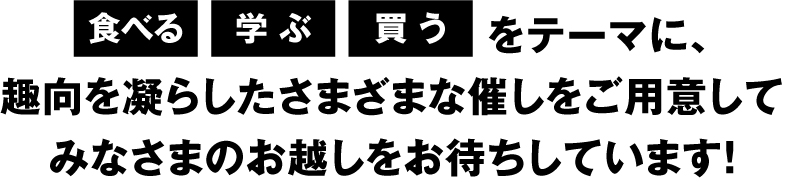 「食べる」「学ぶ」「買う」をテーマに、趣向を凝らした3つのゾーンを設け、みなさまのお越しをお待ちしています！