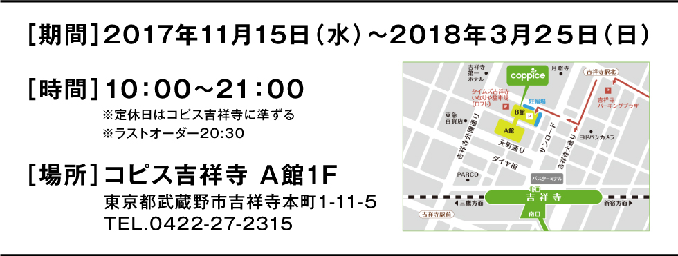 ［期間］2017年11月15日（水）～2018年３月２５日（日）※2017年11月8日（水）～１４日（火）プレオープン［時間］10：00～21：00※定休日はコピス吉祥寺に準ずる※ラストオーダー20:30［場所］コピス吉祥寺 A館1F　東京都武蔵野市吉祥寺本町1-11-5　TEL.0422-27-2315