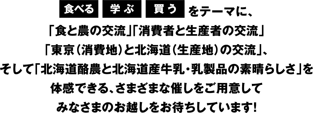 食べる、学ぶ、買うをテーマに、「食と農の交流」「消費者と生産者の交流」「東京（消費地）と北海道（生産地）の交流」、そして「北海道酪農と北海道産牛乳・乳製品の素晴らしさ」を体感できる、さまざまな催しをご用意してみなさまのお越しをお待ちしています！