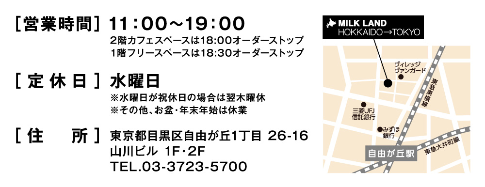 ［営業時間］11：00～19：002階カフェスペースは18:00オーダーストップ1階フリースペースは18:30オーダーストップ［定休日］水曜日※水曜日が祝休日の場合は翌木曜休※その他、お盆・年末年始は休業［住　所］東京都目黒区自由が丘1丁目 26-16山川ビル 1F・2FTEL.03-3723-5700