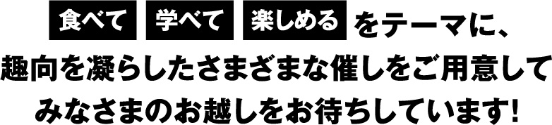 食べて・学べて・楽しめるをテーマに、趣向を凝らしたさまざまな催しをご用意してみなさまのお越しをお待ちしています！