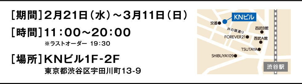 ［期間］2月21日（水）～３月11日（日）［時間］11：00～20：00　　　　※ラストオーダー 19：30［場所］KNビル1F-2F東京都渋谷区宇田川町13-9