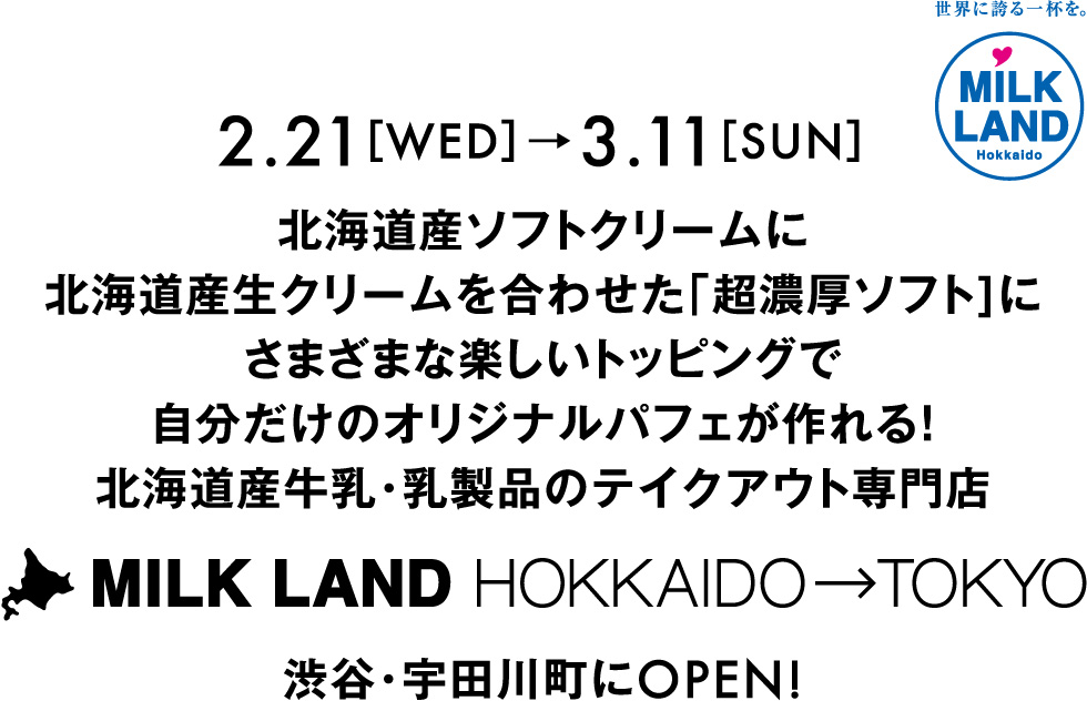 2.21［WED］→3.11［SUN］
北海道産ソフトクリームに北海道産生クリームを合わせた「超濃厚ソフト]にさまざまな楽しいトッピングで自分だけのオリジナルパフェが作れる！北海道産牛乳・乳製品のテイクアウト専門店MILKLAND HOKKAIDO→TOKYO渋谷・宇田川町にOPEN!