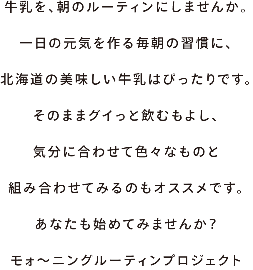 牛乳を、朝のルーティンにしませんか。一日の元気を作る毎朝の習慣に、北海道の美味しい牛乳はぴったりです。そのままグイっと飲むもよし、気分に合わせて色々なものと組み合わせてみるのもオススメです。あなたも始めてみませんか？モォ～ニングルーティンプロジェクト