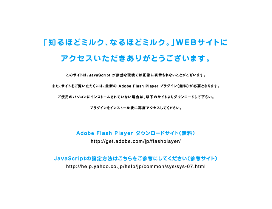 「知るほどミルク、なるほどミルク。」WEBサイトにアクセスいただきありがとうございます。このサイトは、JavaScriptが無効な環境では正常に表示されないことがございます。また、サイトをご覧いただくには、最新のAdobe Flash Playerプラグイン(無料)が必要となります。ご使用のパソコンにインストールされていない場合は、以下のサイトよりダウンロードして下さい。プラグインをインストール後に再度アクセスしてください。