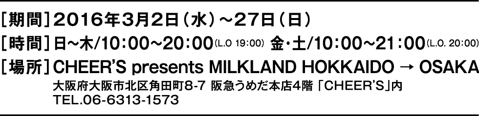 ［期間］2016年3月2日（水）～27日（日）［時間］日〜木/10：00〜20：00（L.O 19：00） 金・土/10：00〜21：00（L.O. 20：00）［場所］CHEER’S presents MILKLAND HOKKAIDO → OSAKA　大阪府大阪市北区角田町8-7 阪急うめだ本店4階 「CHEER’S」内　TEL.06-6313-1573