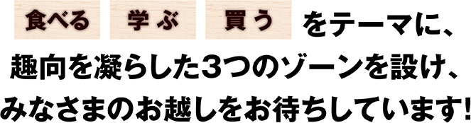 「食べる」「学ぶ」「買う」をテーマに、趣向を凝らした3つのゾーンを設け、みなさまのお越しをお待ちしています！