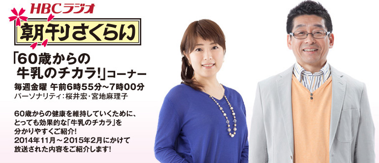 ＨＢＣラジオ毎週金曜　午前6時55分〜7時00分「朝刊さくらい」「60歳からの牛乳のチカラ！」コーナー　パーソナリティ：桜井宏・宮地麻理子　60歳からの健康を維持していくために、とっても効果的な「牛乳のチカラ」を分かりやすくご紹介！2014年１１月〜２０１５年２月にかけて放送された内容をご紹介します！