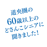 道央圏の60歳以上のどさんこシニアに聞きました！