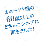 オホーツク圏の60歳以上のどさんこシニアに聞きました！