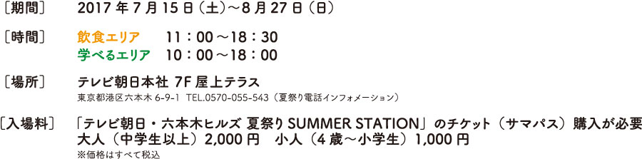 ［期間］2017年7月15日（土）〜8月27日（日）
     ［時間］飲食エリア　  11：00〜18：30
学べるエリア　10：00〜18：00
     ［場所］テレビ朝日本社 ７F屋上テラス
     東京都港区六本木6-9-1  TEL.0570-055-543（夏祭り電話インフォメーション）
     「テレビ朝日・六本木ヒルズ 夏祭り SUMMER STATION」のチケット（サマパス）購入が必要
    ［入場料］ 大人（中学生以上）2,000円　小人（4歳〜小学生）1,000円
     ※価格はすべて税込
