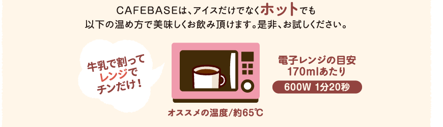 CAFEBASEは、アイスだけでなくホットでも以下の温め方で美味しくお飲み頂けます。是非、お試しください。