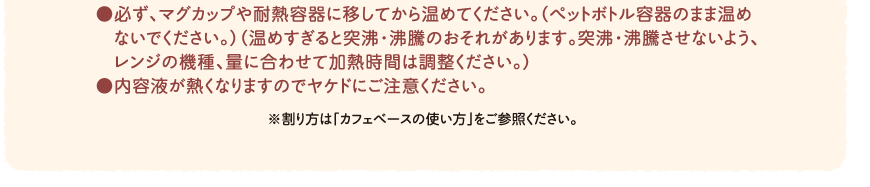 ●必ず、マグカップや耐熱容器に移してから温めてください。（ペットボトル容器のまま温めないでください。）（温めすぎると突沸・沸騰のおそれがあります。突沸・沸騰させないよう、レンジの機種、量に合わせて加熱時間は調整ください。）●内容液が熱くなりますのでヤケドにご注意ください。