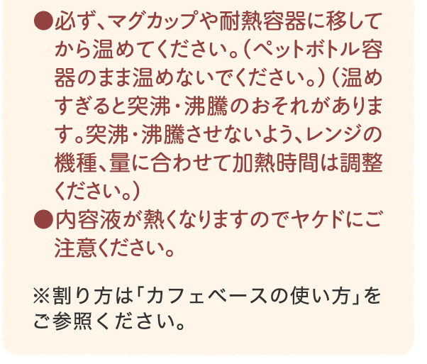 ●必ず、マグカップや耐熱容器に移してから温めてください。（ペットボトル容器のまま温めないでください。）（温めすぎると突沸・沸騰のおそれがあります。突沸・沸騰させないよう、レンジの機種、量に合わせて加熱時間は調整ください。）●内容液が熱くなりますのでヤケドにご注意ください。